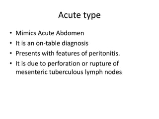 Acute type
• Mimics Acute Abdomen
• It is an on-table diagnosis
• Presents with features of peritonitis.
• It is due to perforation or rupture of
mesenteric tuberculous lymph nodes
 