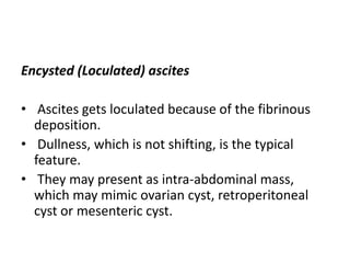 Encysted (Loculated) ascites
• Ascites gets loculated because of the fibrinous
deposition.
• Dullness, which is not shifting, is the typical
feature.
• They may present as intra-abdominal mass,
which may mimic ovarian cyst, retroperitoneal
cyst or mesenteric cyst.
 