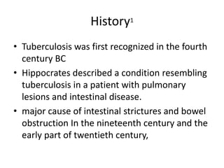 History1
• Tuberculosis was first recognized in the fourth
century BC
• Hippocrates described a condition resembling
tuberculosis in a patient with pulmonary
lesions and intestinal disease.
• major cause of intestinal strictures and bowel
obstruction In the nineteenth century and the
early part of twentieth century,
 