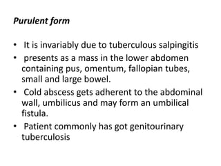 Purulent form
• It is invariably due to tuberculous salpingitis
• presents as a mass in the lower abdomen
containing pus, omentum, fallopian tubes,
small and large bowel.
• Cold abscess gets adherent to the abdominal
wall, umbilicus and may form an umbilical
fistula.
• Patient commonly has got genitourinary
tuberculosis
 