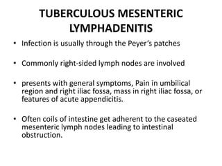 TUBERCULOUS MESENTERIC
LYMPHADENITIS
• Infection is usually through the Peyer‘s patches
• Commonly right-sided lymph nodes are involved
• presents with general symptoms, Pain in umbilical
region and right iliac fossa, mass in right iliac fossa, or
features of acute appendicitis.
• Often coils of intestine get adherent to the caseated
mesenteric lymph nodes leading to intestinal
obstruction.
 