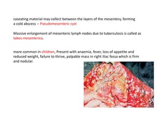 caseating material may collect between the layers of the mesentery, forming
a cold abscess -- Pseudomesenteric cyst
Massive enlargement of mesenteric lymph nodes due to tuberculosis is called as
tabes mesenterica.
more common in children, Present with anaemia, fever, loss of appetite and
reduced weight, failure to thrive, palpable mass in right iliac fossa which is firm
and nodular.
 