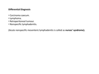 Differential Diagnosis
• Carcinoma caecum.
• Lymphoma.
• Retroperitoneal tumour.
• Nonspecific lymphadenitis.
(Acute nonspecific mesenteric lymphadenitis is called as nurses’ syndrome).
 