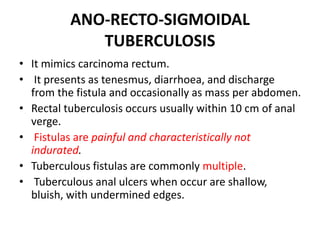 ANO-RECTO-SIGMOIDAL
TUBERCULOSIS
• It mimics carcinoma rectum.
• It presents as tenesmus, diarrhoea, and discharge
from the fistula and occasionally as mass per abdomen.
• Rectal tuberculosis occurs usually within 10 cm of anal
verge.
• Fistulas are painful and characteristically not
indurated.
• Tuberculous fistulas are commonly multiple.
• Tuberculous anal ulcers when occur are shallow,
bluish, with undermined edges.
 