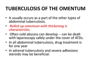TUBERCULOSIS OF THE OMENTUM
• It usually occurs as a part of the other types of
abdominal tuberculosis.
• Rolled up omentum with thickening is
characteristic.
• Often cold abscess can develop -- can be dealt
with laparoscopy safely under the cover of ATDs.
• In all abdominal tuberculosis, drug treatment is
for one year
• In adrenal tuberculosis and severe adhesions
steroids may be beneficial.
 