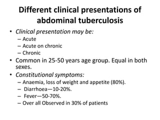 Different clinical presentations of
abdominal tuberculosis
• Clinical presentation may be:
– Acute
– Acute on chronic
– Chronic
• Common in 25-50 years age group. Equal in both
sexes.
• Constitutional symptoms:
– Anaemia, loss of weight and appetite (80%).
– Diarrhoea—10-20%.
– Fever—50-70%.
– Over all Observed in 30% of patients
 