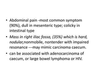 • Abdominal pain -most common symptom
(90%), dull in mesenteric type; colicky in
intestinal type
• Mass in right iliac fossa, (35%) which is hard,
nodular,nonmobile, nontender with impaired
resonance ---may mimic carcinoma caecum.
• can be associated with adenocarcinoma of
caecum, or large bowel lymphoma or HIV.
 