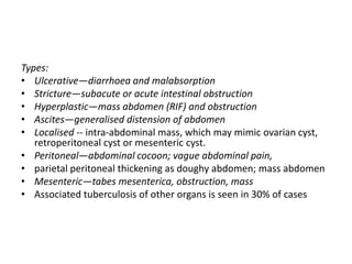 Types:
• Ulcerative—diarrhoea and malabsorption
• Stricture—subacute or acute intestinal obstruction
• Hyperplastic—mass abdomen (RIF) and obstruction
• Ascites—generalised distension of abdomen
• Localised -- intra-abdominal mass, which may mimic ovarian cyst,
retroperitoneal cyst or mesenteric cyst.
• Peritoneal—abdominal cocoon; vague abdominal pain,
• parietal peritoneal thickening as doughy abdomen; mass abdomen
• Mesenteric—tabes mesenterica, obstruction, mass
• Associated tuberculosis of other organs is seen in 30% of cases
 