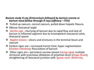 Barium study X-ray (Enteroclysis followed by barium enema or
barium meal follow through X-ray) (efficacy—75%)
 Pulled up caecum, conical caecum, pulled down hepatic flexure,
 Obtuse ileocaecal angle
 Steirlin sign --Hurrying of barium due to rapid flow and lack of
barium in inflamed segment due to Incompetent ileocaecal valve,
ileocaecal spasm
 Napkin lesions --Ulcers and strictures in the terminal ileum and
caecum
 Earliest signs are—increased transit time; hyper segmentation
(chicken intestine); flocculation of barium
 Other signs are—persistent narrow stream (string sign); multiple
strictures with enormous dilatation of proximal ileum (mega ileum);
straightening of ileocaecal junction with ‘goose neck’ deformity.
 