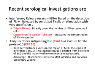 Recent serological investigations are
• Interferon-γ Release Assays -- IGRAs Based on the detection
of IFN-γ - Released by sensitized T cells on stimulation with
very specific Ags .
– T-Spot TB test - Directly count the number of IFN-γ- secreting T
cells
– Quantiferon TB Gold In-Tube test - Measures the concentration
of IFN-γ secretion
• Early secretory antigen target-6 (ESAT 6) & Culture filtrate
protein-10 (CFP 10)
– Both derived from a very specific region of MTb, the region of
difference 1 (RD1). This segment (RD1) is deleted from all strains
of BCG and the majority of environmental mycobacteria.
– Advantage - Discriminate between MTB infection and previous
use of BCG vaccine.
 