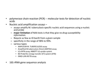 • polymerase chain reaction (PCR) -- molecular tests for detection of nucleic
acids
• Nucleic acid amplification assays –
– assays amplify M. tuberculosis-specific nucleic acid sequences using a nucleic
acid probe
– major limitation of NAA tests is that they give no drug-susceptibility
information.
– Require as few as IO bacilli from a given sample
– specificity in the range of 98% to 99%.
– various types
• AMPLICOR M. TUBERCULOSIS assay
• Amplified M.tuberculosis Direct (AMTD2) assay
• LCx MTB assay, ABBOTT LCx probe system
• BD ProbeTec energy transfer (ET) system (DTB)
• INNO-LiPA RIF.TB assay
• 16S rRNA gene sequence analysis
 