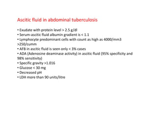 Ascitic fluid in abdominal tuberculosis
• Exudate with protein level > 2.5 g/dl
• Serum-ascitic fluid albumin gradient is < 1.1
• Lymphocyte predominant cells with count as high as 4000/mm3
>250/cumm
• AFB in ascitic fluid is seen only < 3% cases
• ADA (Adenosine deaminase activity) in ascitic fluid (95% specificity and
98% sensitivity)
• Specific gravity >1.016
• Glucose < 30 mg
• Decreased pH
• LDH more than 90 units/litre
 