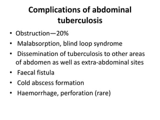 Complications of abdominal
tuberculosis
• Obstruction—20%
• Malabsorption, blind loop syndrome
• Dissemination of tuberculosis to other areas
of abdomen as well as extra-abdominal sites
• Faecal fistula
• Cold abscess formation
• Haemorrhage, perforation (rare)
 