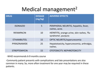 Medical management2
DRUG DOSAGE
(mg/kg)
ADVERSE EFFECTS
ISONIAZID 5 PERIPHERAL NEURITIS, hepatitis, fever,
rashes, acne.
RIFAMPACIN 10 HEPATITIS, orange urine, skin rashes, ‘flu
syndrome’, purpura
ETHAMBUTOL 15 OPTIC NEURITIS,hyperurecemia
PYRAZINAMIDE 25 Hepatotoxicity, hyperurecemia, arthralgia,
rashes.
STREPTOMYCIN 15 OTOTOXICITY, NEPHROTOXICITY
-WHO recommends 6-9 months course
-Commonly patient presents with complications and late presentations are also
common in many. So, more often treatment for one year may be required in these
patients.
 