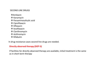 SECOND LINE DRUGS
Amikacin
 Kanamycin
 Paraaminosalicylic acid
 Ciprofloxacin
 Ofloxacin
 levofloxacin
 Clarithromycin
 Azithromycin
 Rifabutin
In drug resistance cases second line drugs are needed.
Directly observed therapy (DOT-S)
If facilities for directly observed therapy are available, initial treatment is the same
as in short-term therapy
 