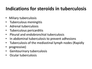 Indications for steroids in tuberculosis
• Miliary tuberculosis
• Tuberculous meningitis
• Adrenal tuberculosis
• Tuberculous pericarditis
• Pleural and endobronchial tuberculosis
• In abdominal tuberculosis to prevent adhesions
• Tuberculosis of the mediastinal lymph nodes (Rapidly
• progressive)
• Genitourinary tuberculosis
• Ocular tuberculosis
 