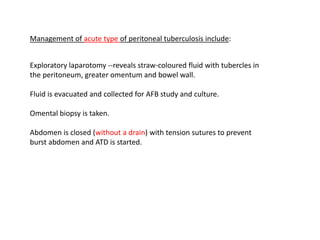 Exploratory laparotomy --reveals straw-coloured fluid with tubercles in
the peritoneum, greater omentum and bowel wall.
Fluid is evacuated and collected for AFB study and culture.
Omental biopsy is taken.
Abdomen is closed (without a drain) with tension sutures to prevent
burst abdomen and ATD is started.
Management of acute type of peritoneal tuberculosis include:
 