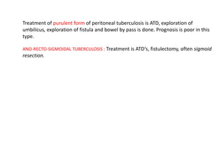 Treatment of purulent form of peritoneal tuberculosis is ATD, exploration of
umbilicus, exploration of fistula and bowel by pass is done. Prognosis is poor in this
type.
ANO-RECTO-SIGMOIDAL TUBERCULOSIS : Treatment is ATD‘s, fistulectomy, often sigmoid
resection.
 