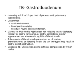 TB- Gastroduodenum
• occurring in 0.3 to 2.3 per cent of patients with pulmonary
tuberculosis.
• Uncommon
– Acidic environment
– Rapid gastric emptying
– Paucity of Peyer’s patches in stomach.
• Gastric TB- May mimic Peptic ulcer not relieving to anti-secretory
therapy or gastric carcinoma, or gastric sarcoidosis. Similar
appearances are also seen in syphilis of the stomach.
• Tuberculosis of the stomach presents as an ulcerative,
granulomatous, or fibrosing lesion. the last two types may result in
gastric-outlet obstruction.
• Duodenal TB- Obstruction due to extrinsic compression by lymph
nodes.
 