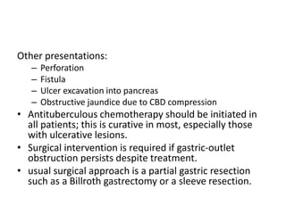 Other presentations:
– Perforation
– Fistula
– Ulcer excavation into pancreas
– Obstructive jaundice due to CBD compression
• Antituberculous chemotherapy should be initiated in
all patients; this is curative in most, especially those
with ulcerative lesions.
• Surgical intervention is required if gastric-outlet
obstruction persists despite treatment.
• usual surgical approach is a partial gastric resection
such as a Billroth gastrectomy or a sleeve resection.
 