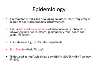 Epidemiology
• It is common in India and developing countries, more frequently in
people of poor socioeconomic circumstances.
• It is the 6th most common type of extrapulmonary tuberculosis
following lymph nodes, pleura, genitourinary tract, bones and
joints, meninges2.
• Its incidence is high in HIV infected patients
• 24th March - World Tb day3.
• TB declared as notifiable disease by INDIAN GOVERNMENT on may
9th 2012
 
