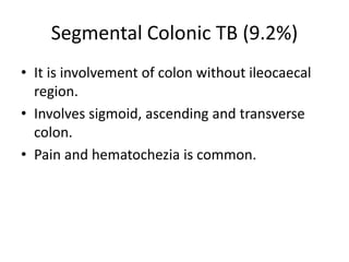 Segmental Colonic TB (9.2%)
• It is involvement of colon without ileocaecal
region.
• Involves sigmoid, ascending and transverse
colon.
• Pain and hematochezia is common.
 