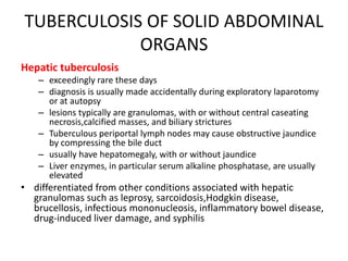 TUBERCULOSIS OF SOLID ABDOMINAL
ORGANS
Hepatic tuberculosis
– exceedingly rare these days
– diagnosis is usually made accidentally during exploratory laparotomy
or at autopsy
– lesions typically are granulomas, with or without central caseating
necrosis,calcified masses, and biliary strictures
– Tuberculous periportal lymph nodes may cause obstructive jaundice
by compressing the bile duct
– usually have hepatomegaly, with or without jaundice
– Liver enzymes, in particular serum alkaline phosphatase, are usually
elevated
• differentiated from other conditions associated with hepatic
granulomas such as leprosy, sarcoidosis,Hodgkin disease,
brucellosis, infectious mononucleosis, inflammatory bowel disease,
drug-induced liver damage, and syphilis
 