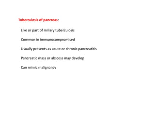 Tuberculosis of pancreas:
Like or part of miliary tuberculosis
Common in immunocompromised
Usually presents as acute or chronic pancreatitis
Pancreatic mass or abscess may develop
Can mimic malignancy
 