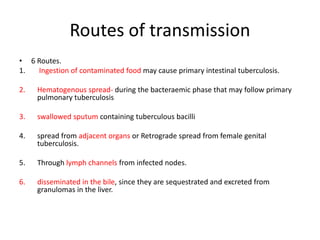 Routes of transmission
• 6 Routes.
1. Ingestion of contaminated food may cause primary intestinal tuberculosis.
2. Hematogenous spread- during the bacteraemic phase that may follow primary
pulmonary tuberculosis
3. swallowed sputum containing tuberculous bacilli
4. spread from adjacent organs or Retrograde spread from female genital
tuberculosis.
5. Through lymph channels from infected nodes.
6. disseminated in the bile, since they are sequestrated and excreted from
granulomas in the liver.
 