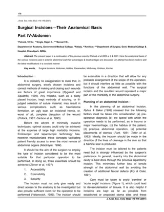 170


J Anat. Soc. India 50(2) 170-178 (2001)



Surgical Incisions—Their Anatomical Basis
Part IV-Abdomen
*Patnaik, V.V.G.; **Singla, Rajan K.; ***Bansal V.K..

Department of Anatomy, Government Medical College, *Patiala, **Amritsar, ***Department of Surgery, Govt. Medical College &

Hospital, Chandigarh, INDIA.

       Abstract. The present paper is a continuation of the previous ones by Patnaik et al 2000 a, b & 2001. Here the anatomical basis of
the various incisions used in anterior abdominal wall their advantages & disadvantages are discussed. An attempt has been made to add
the latest modifications in a concised manner.

       Key words :      Surgical Incisions, Abdomen, Midline, Paramedian, McBurney, Gridison, Kocher.


Introduction :                                                        be extensible in a direction that will allow for any
      It is probably no exaggeration to state that, in                probable enlargement of the scope of the operation,
abdominal surgery, wisely chosen incisions and                        but it should interfere as little as possible with the
correct methods of making and closing such wounds                     functions of the abdominal wall. The surgical
are factors of great importance (Nygaard and                          incision and the resultant wound represent a major
Squatrito, 1996). Any mistake, such as a badly                        part of the morbidity of the abdominal surgery.
placed incision, inept methods of suturing, or ill-
                                                                      Planning of an abdominal incision :
judged selection of suture material, may result in
serious complications such as haematoma                                     In the planning of an abdominal incision,
formation, an ugly scar, an incisional hernia, or,                    Nyhus & Baker (1992) stressed that the following
worst of all, complete disruption of the wound                        factors must be taken into consideration (a) pre-
(Pollock, 1981; Carlson et al, 1995).                                 operative diagnosis (b) the speed with which the
                                                                      operation needs to be performed, as in trauma or
     Before the advent of minimally invasive
techniques, optimal access could only be achieved                     major haemorrhage, (c) the habitus of the patient,
at the expense of large high morbidity incisions.                     (d) previous abdominal operation, (e) potential
Endoscopic and laparoscopic technology has,                           placements of stomas (Funt, 1981; Telfer et al,
however revolutionized these concepts facilitating                    1993). Ideally, the incision should be made in the
patient friendly access to even the most remote of                    direction of the lines of cleavage in the skin so that
abdominal organs (Maclntyre, 1994).                                   a hairline scar is produced.

      It should be the aim of the surgeon to employ                         The incision must be tailored to the patients
the type of incision considered to be the most                        need but is strongly influenced by the surgeon’s
suitable for that particular operation to be                          preference. In general, re-entry into the abdominal
performed. In doing so, three essentials should be                    cavity is best done through the previous laparotomy
achieved (Zinner et al, 1997):                                        incision. This minimizes further loss of tensile
                                                                      strength of the abdominal wall by avoiding the
       1.      Accessibility
                                                                      creation of additional fascial defects (Fry & Osler,
       2.      Extensibility                                          1991).
       3.      Security                                                     Care must be taken to avoid ‘tramline’ or
      The incision must not only give ready and                       ‘acute angle’ incisions (Figure 1), which could lead
direct access to the anatomy to be investigated but                   to devascularisation of tissues. It is also helpful if
also provide sufficient room for the operation to be                  incisions are kept as far as possible from
performed (Velanovich, 1989). The incision should                     established or proposed stoma sites and these
                                                                                              J. Anat. Soc. India 50(2) 170-178 (2001)
 