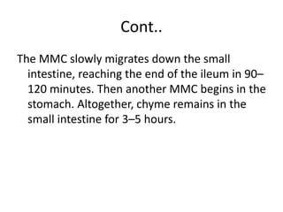 Cont..
The MMC slowly migrates down the small
intestine, reaching the end of the ileum in 90–
120 minutes. Then another MMC begins in the
stomach. Altogether, chyme remains in the
small intestine for 3–5 hours.
 