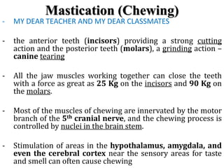 Mastication (Chewing)
- MY DEAR TEACHER AND MY DEAR CLASSMATES
- the anterior teeth (incisors) providing a strong cutting
action and the posterior teeth (molars), a grinding action –
canine tearing
- All the jaw muscles working together can close the teeth
with a force as great as 25 Kg on the incisors and 90 Kg on
the molars.
- Most of the muscles of chewing are innervated by the motor
branch of the 5th cranial nerve, and the chewing process is
controlled by nuclei in the brain stem.
- Stimulation of areas in the hypothalamus, amygdala, and
even the cerebral cortex near the sensory areas for taste
and smell can often cause chewing
 