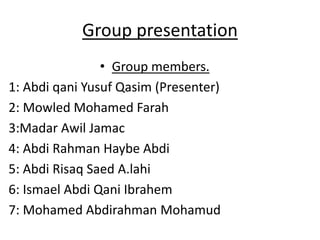 Group presentation
• Group members.
1: Abdi qani Yusuf Qasim (Presenter)
2: Mowled Mohamed Farah
3:Madar Awil Jamac
4: Abdi Rahman Haybe Abdi
5: Abdi Risaq Saed A.lahi
6: Ismael Abdi Qani Ibrahem
7: Mohamed Abdirahman Mohamud
 