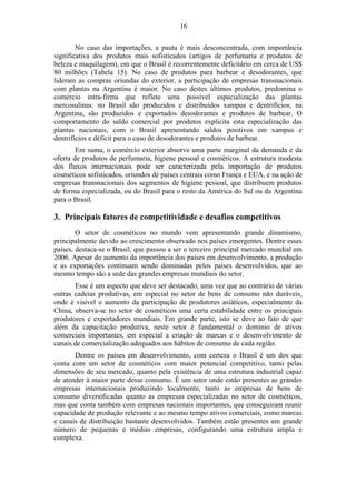 16 
No caso das importações, a pauta é mais desconcentrada, com importância 
significativa dos produtos mais sofisticados (artigos de perfumaria e produtos de 
beleza e maquilagem), em que o Brasil é recorrentemente deficitário em cerca de US$ 
80 milhões (Tabela 15). No caso de produtos para barbear e desodorantes, que 
lideram as compras oriundas do exterior, a participação de empresas transnacionais 
com plantas na Argentina é maior. No caso destes últimos produtos, predomina o 
comércio intra-firma que reflete uma possível especialização das plantas 
mercosulinas: no Brasil são produzidos e distribuídos xampus e dentrifícios; na 
Argentina, são produzidos e exportados desodorantes e produtos de barbear. O 
comportamento do saldo comercial por produtos explicita esta especialização das 
plantas nacionais, com o Brasil apresentando saldos positivos em xampus e 
dentrifícios e déficit para o caso de desodorantes e produtos de barbear. 
Em suma, o comércio exterior absorve uma parte marginal da demanda e da 
oferta de produtos de perfumaria, higiene pessoal e cosméticos. A estrutura modesta 
dos fluxos internacionais pode ser caracterizada pela importação de produtos 
cosméticos sofisticados, oriundos de países centrais como França e EUA, e na ação de 
empresas transnacionais dos segmentos de higiene pessoal, que distribuem produtos 
de forma especializada, ou do Brasil para o resto da América do Sul ou da Argentina 
para o Brasil. 
3. Principais fatores de competitividade e desafios competitivos 
O setor de cosméticos no mundo vem apresentando grande dinamismo, 
principalmente devido ao crescimento observado nos países emergentes. Dentre esses 
países, destaca-se o Brasil, que passou a ser o terceiro principal mercado mundial em 
2006. Apesar do aumento da importância dos países em desenvolvimento, a produção 
e as exportações continuam sendo dominadas pelos países desenvolvidos, que ao 
mesmo tempo são a sede das grandes empresas mundiais do setor. 
Esse é um aspecto que deve ser destacado, uma vez que ao contrário de várias 
outras cadeias produtivas, em especial no setor de bens de consumo não duráveis, 
onde é visível o aumento da participação de produtores asiáticos, especialmente da 
China, observa-se no setor de cosméticos uma certa estabilidade entre os principais 
produtores e exportadores mundiais. Em grande parte, isto se deve ao fato de que 
além da capacitação produtiva, neste setor é fundamental o domínio de ativos 
comerciais importantes, em especial a criação de marcas e o desenvolvimento de 
canais de comercialização adequados aos hábitos de consumo de cada região. 
Dentre os países em desenvolvimento, com certeza o Brasil é um dos que 
conta com um setor de cosméticos com maior potencial competitivo, tanto pelas 
dimensões de seu mercado, quanto pela existência de uma estrutura industrial capaz 
de atender à maior parte desse consumo. É um setor onde estão presentes as grandes 
empresas internacionais produzindo localmente, tanto as empresas de bens de 
consumo diversificadas quanto as empresas especializadas no setor de cosméticos, 
mas que conta também com empresas nacionais importantes, que conseguiram reunir 
capacidade de produção relevante e ao mesmo tempo ativos comerciais, como marcas 
e canais de distribuição bastante desenvolvidos. Também estão presentes um grande 
número de pequenas e médias empresas, configurando uma estrutura ampla e 
complexa. 
 