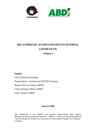 1 
RELATÓRIO DE ACOMPANHAMENTO SETORIAL 
COSMÉTICOS 
Volume I 
Equipe: 
Célio Hiratuka (Unicamp) 
Pesquisadores e bolsistas do NEIT/IE/Unicamp 
Rogério Dias de Araújo (ABDI) 
Carlos Henrique Mello (ABDI) 
Junia Casadei (ABDI) 
maio de 2008 
Esta publicação é um trabalho em parceria desenvolvido pela Agência 
Brasileira de Desenvolvimento Industrial – ABDI e o Núcleo de Economia Industrial 
e da Tecnologia do Instituto de Economia da Universidade Estadual de Campinas - 
Unicamp 
 