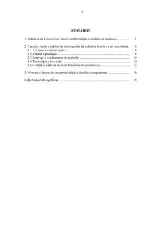 2 
SUMÁRIO 
1. Indústria de Cosméticos: breve caracterização e tendências mundiais ............... 1 
2. Caracterização e análise do desempenho da indústria brasileira de cosméticos . 6 
2.1 Estrutura e concentração ............................................................................... 6 
2.2 Vendas e produção ........................................................................................ 8 
2.3 Emprego e rendimentos do trabalho .............................................................. 10 
2.4 Tecnologia e inovação ................................................................................... 10 
2.5 Comércio exterior do setor brasileiro de cosméticos .................................... 12 
3. Principais fatores de competitividade e desafios competitivos ........................... 16 
Referências bibliográficas ....................................................................................... 19 
 