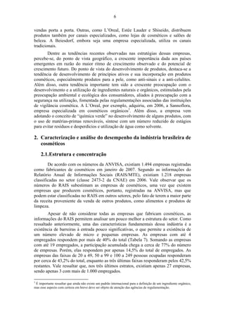 6 
vendas porta a porta. Outras, como L’Oreal, Estée Lauder e Shiseido, distribuem 
produtos também por canais especializados, como lojas de cosméticos e salões de 
beleza. A Beiesdorf, embora seja uma empresa especializada, utiliza os canais 
tradicionais. 
Dentre as tendências recentes observadas nas estratégias dessas empresas, 
percebe-se, do ponto de vista geográfico, a crescente importância dada aos países 
emergentes em razão do maior ritmo de crescimento observado e do potencial de 
crescimento futuro. Do ponto de vista do desenvolvimento de produtos, destaca-se a 
tendência de desenvolvimento de princípios ativos e sua incorporação em produtos 
cosméticos, especialmente produtos para a pele, como anti-sinais e a anti-celulites. 
Além disso, outra tendência importante tem sido a crescente preocupação com o 
desenvolvimento e a utilização de ingredientes naturais e orgânicos, estimulados pela 
preocupação ambiental e ecológica dos consumidores, aliados à preocupação com a 
segurança na utilização, fomentada pelas regulamentações associadas das instituições 
de vigilância cosmética. A L’Oreal, por exemplo, adquiriu, em 2006, a Sannoflora, 
empresa especializada em cosméticos orgânicos3. Além disso, a empresa vem 
adotando o conceito de “química verde” no desenvolvimento de alguns produtos, com 
o uso de matérias-primas renováveis, síntese com um número reduzido de estágios 
para evitar resíduos e desperdícios e utilização de água como solvente. 
2. Caracterização e análise do desempenho da indústria brasileira de 
cosméticos 
2.1.Estrutura e concentração 
De acordo com os números da ANVISA, existiam 1.494 empresas registradas 
como fabricantes de cosméticos em janeiro de 2007. Segundo as informações do 
Relatório Anual de Informações Sociais (RAIS/MTE), existiam 1.218 empresas 
classificadas no setor (classe 2473-2 da CNAE) em 2006. Vale observar que os 
números do RAIS subestimam as empresas de cosméticos, uma vez que existem 
empresas que produzem cosméticos, portanto, registradas na ANVISA, mas que 
podem estar classificadas no RAIS em outros setores, pelo fato de terem a maior parte 
da receita proveniente da venda de outros produtos, como alimentos e produtos de 
limpeza. 
Apesar de não considerar todas as empresas que fabricam cosméticos, as 
informações do RAIS permitem analisar um pouco melhor a estrutura do setor. Como 
ressaltado anteriormente, uma das características fundamentais dessa indústria é a 
existência de barreiras à entrada pouco significativas, o que permite a existência de 
um número elevado de micro e pequenas empresas. As empresas com até 4 
empregados respondem por mais de 40% do total (Tabela 7). Somando as empresas 
com até 19 empregados, a participação acumulada chega a cerca de 77% do número 
de empresas. Porém, elas respondem por apenas 14,5% do total de empregados. As 
empresas das faixas de 20 a 49, 50 a 99 e 100 a 249 pessoas ocupadas responderam 
por cerca de 43,2% do total, enquanto as três últimas faixas responderam pelos 42,5% 
restantes. Vale ressaltar que, nos três últimos estratos, existiam apenas 27 empresas, 
sendo apenas 3 com mais de 1.000 empregados. 
3 É importante ressaltar que ainda não existe um padrão internacional para a definição de um ingrediente orgânico, 
mas esse aspecto com certeza em breve deve ser objeto de atenção das agências de regulamentação. 
 