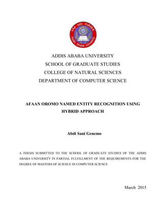 ADDIS ABABA UNIVERSITY
SCHOOL OF GRADUATE STUDIES
COLLEGE OF NATURAL SCIENCES
DEPARTMENT OF COMPUTER SCIENCE
AFAAN OROMO NAMED ENTITY RECOGNITION USING
HYBRID APPROACH
Abdi Sani Genemo
A THESIS SUBMITTED TO THE SCHOOL OF GRADUATE STUDIES OF THE ADDIS
ABABA UNIVERSITY IN PARTIAL FULFILLMENT OF THE REQUIREMENTS FOR THE
DEGREE OF MASTERS OF SCIENCE IN COMPUTER SCIENCE
March 2015
 