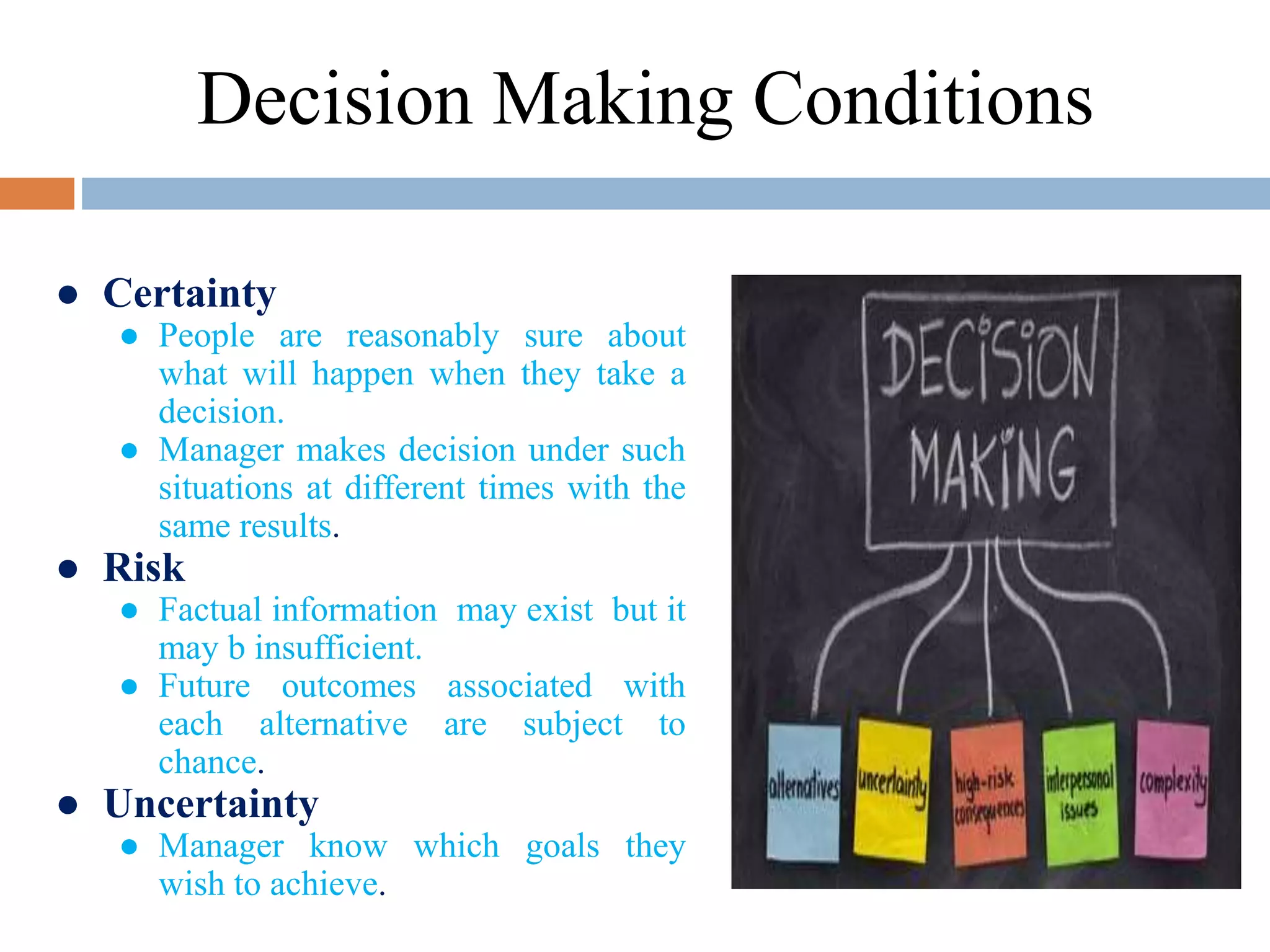 ● Certainty
● People are reasonably sure about
what will happen when they take a
decision.
● Manager makes decision under such
situations at different times with the
same results.
● Risk
● Factual information may exist but it
may b insufficient.
● Future outcomes associated with
each alternative are subject to
chance.
● Uncertainty
● Manager know which goals they
wish to achieve.
Decision Making Conditions
 