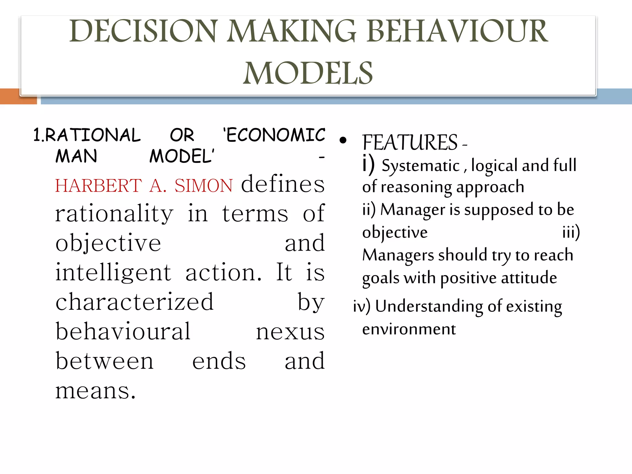 DECISION MAKING BEHAVIOUR
MODELS
1.RATIONAL OR ‘ECONOMIC
MAN MODEL’ -
HARBERT A. SIMON defines
rationality in terms of
objective and
intelligent action. It is
characterized by
behavioural nexus
between ends and
means.
• FEATURES -
i) Systematic , logical and full
of reasoning approach
ii) Manager is supposed to be
objective iii)
Managers should try to reach
goals with positive attitude
iv) Understanding of existing
environment
 