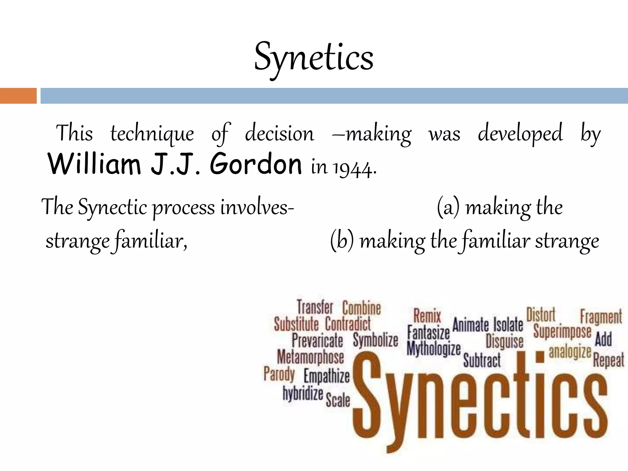 This technique of decision –making was developed by
William J.J. Gordon in 1944.
The Synectic process involves- (a) making the
strange familiar, (b) making the familiar strange
Synetics
 