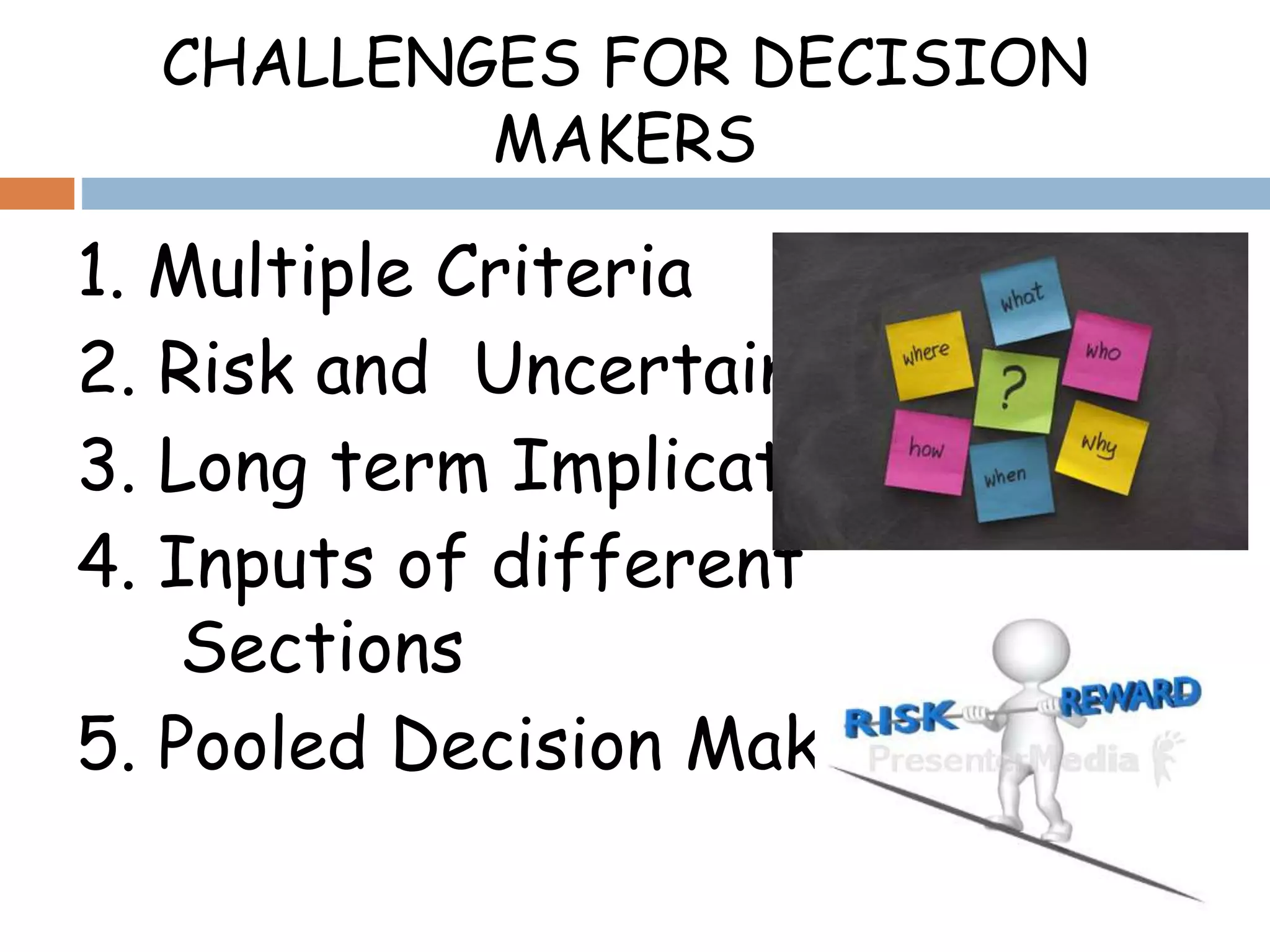 CHALLENGES FOR DECISION
MAKERS
1. Multiple Criteria
2. Risk and Uncertainty
3. Long term Implications
4. Inputs of different
Sections
5. Pooled Decision Making
 