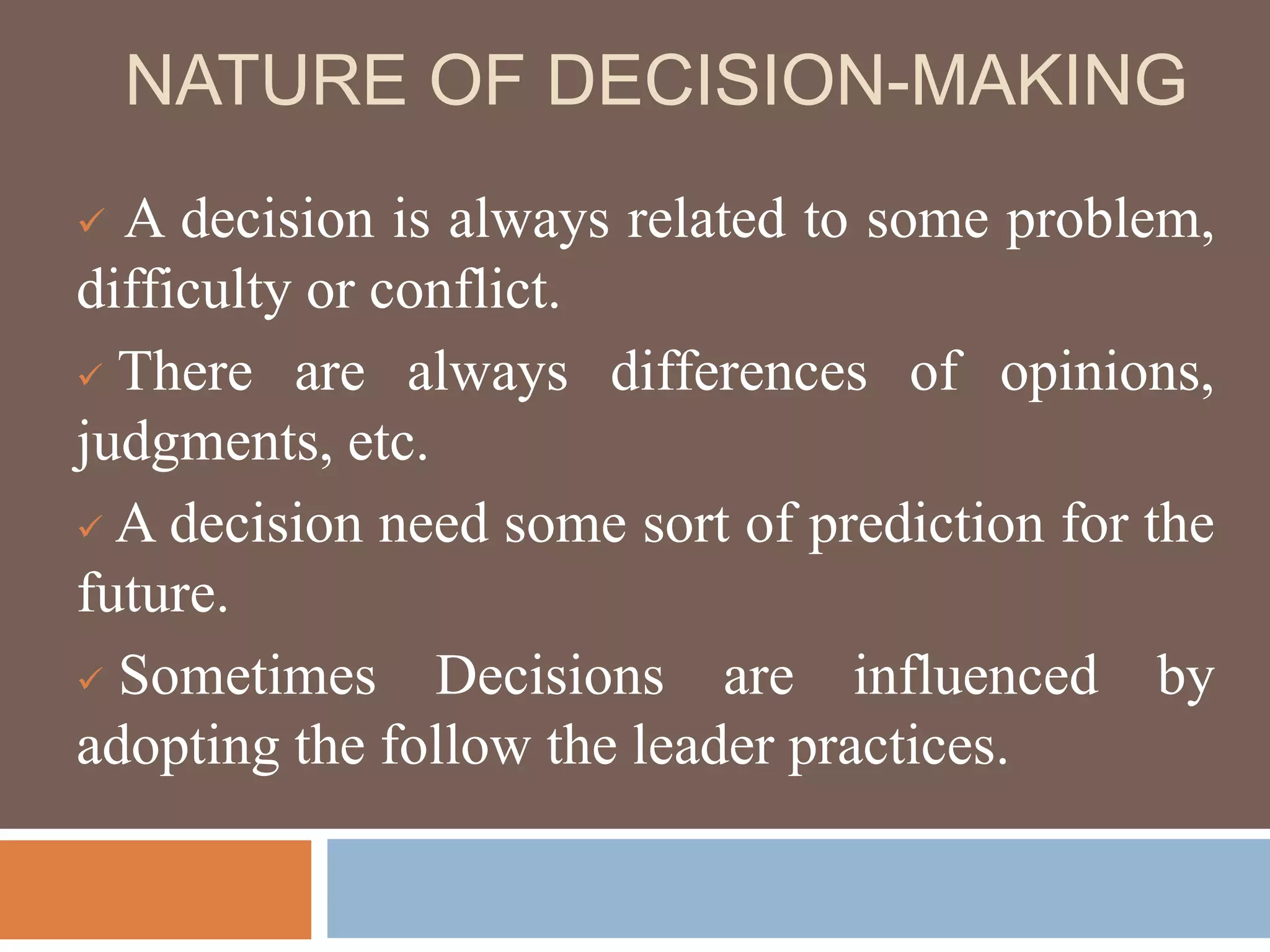 NATURE OF DECISION-MAKING
 A decision is always related to some problem,
difficulty or conflict.
 There are always differences of opinions,
judgments, etc.
 A decision need some sort of prediction for the
future.
 Sometimes Decisions are influenced by
adopting the follow the leader practices.
 
