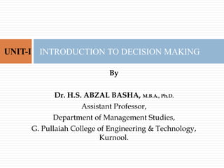 By
Dr. H.S. ABZAL BASHA, M.B.A., Ph.D.
Assistant Professor,
Department of Management Studies,
G. Pullaiah College of Engineering & Technology,
Kurnool.
INTRODUCTION TO DECISION MAKING
UNIT-I
 