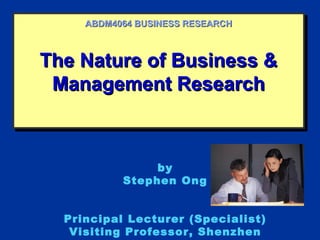 ABDM4064 BUSINESS RESEARCH



The Nature of Business &
The Nature of Business &
 Management Research
 Management Research



                by
           Stephen Ong


  Principal Lecturer (Specialist)
   Visiting Professor, Shenzhen
 