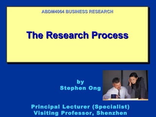 The Research ProcessThe Research ProcessThe Research ProcessThe Research Process
ABDM4064 BUSINESS RESEARCHABDM4064 BUSINESS RESEARCH
by
Stephen Ong
Principal Lecturer (Specialist)
Visiting Professor, Shenzhen
 
