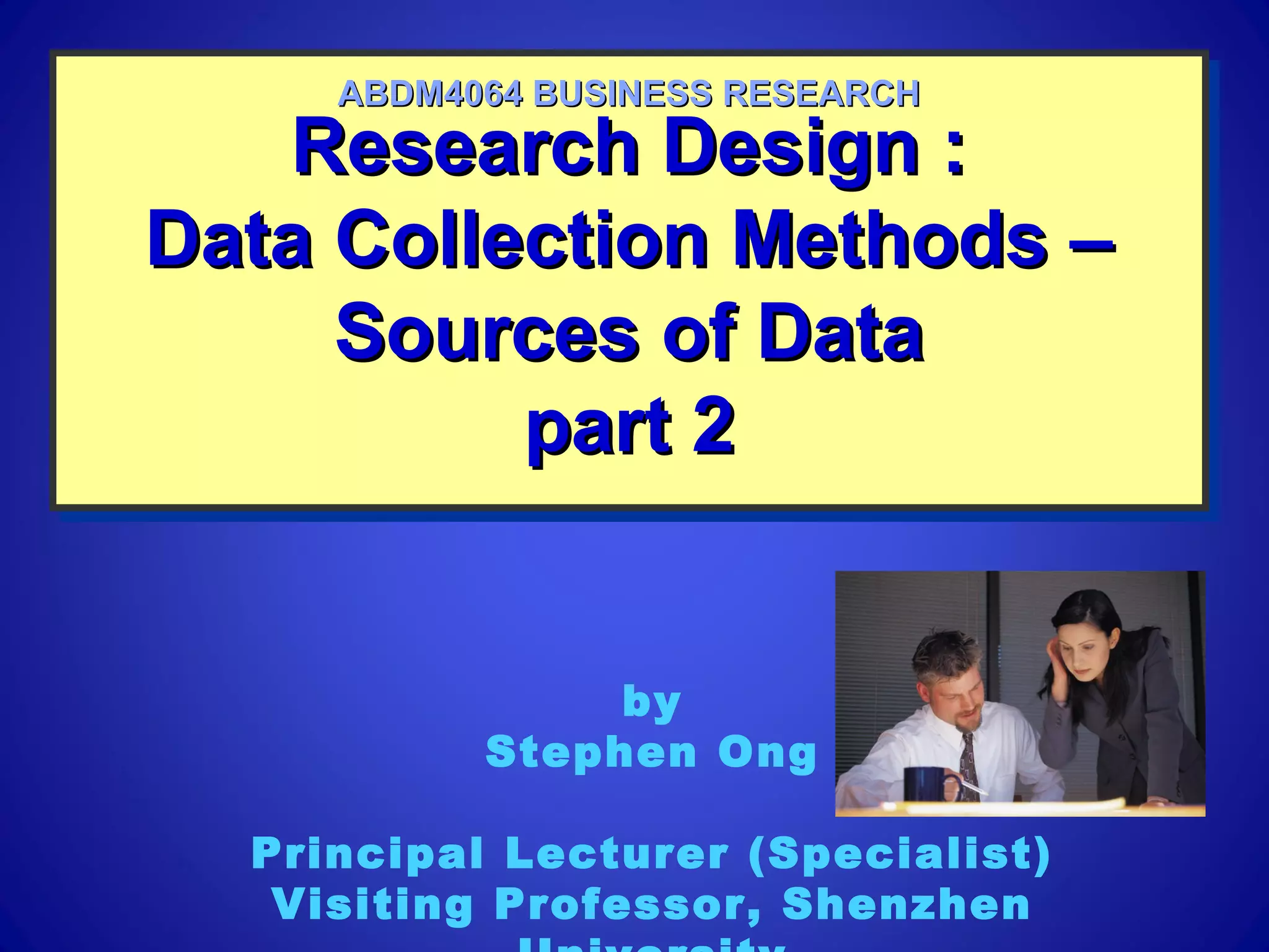Research Design :Research Design :
Data Collection Methods –Data Collection Methods –
Sources of DataSources of Data
part 2part 2
Research Design :Research Design :
Data Collection Methods –Data Collection Methods –
Sources of DataSources of Data
part 2part 2
ABDM4064 BUSINESS RESEARCHABDM4064 BUSINESS RESEARCH
by
Stephen Ong
Principal Lecturer (Specialist)
Visiting Professor, Shenzhen
 