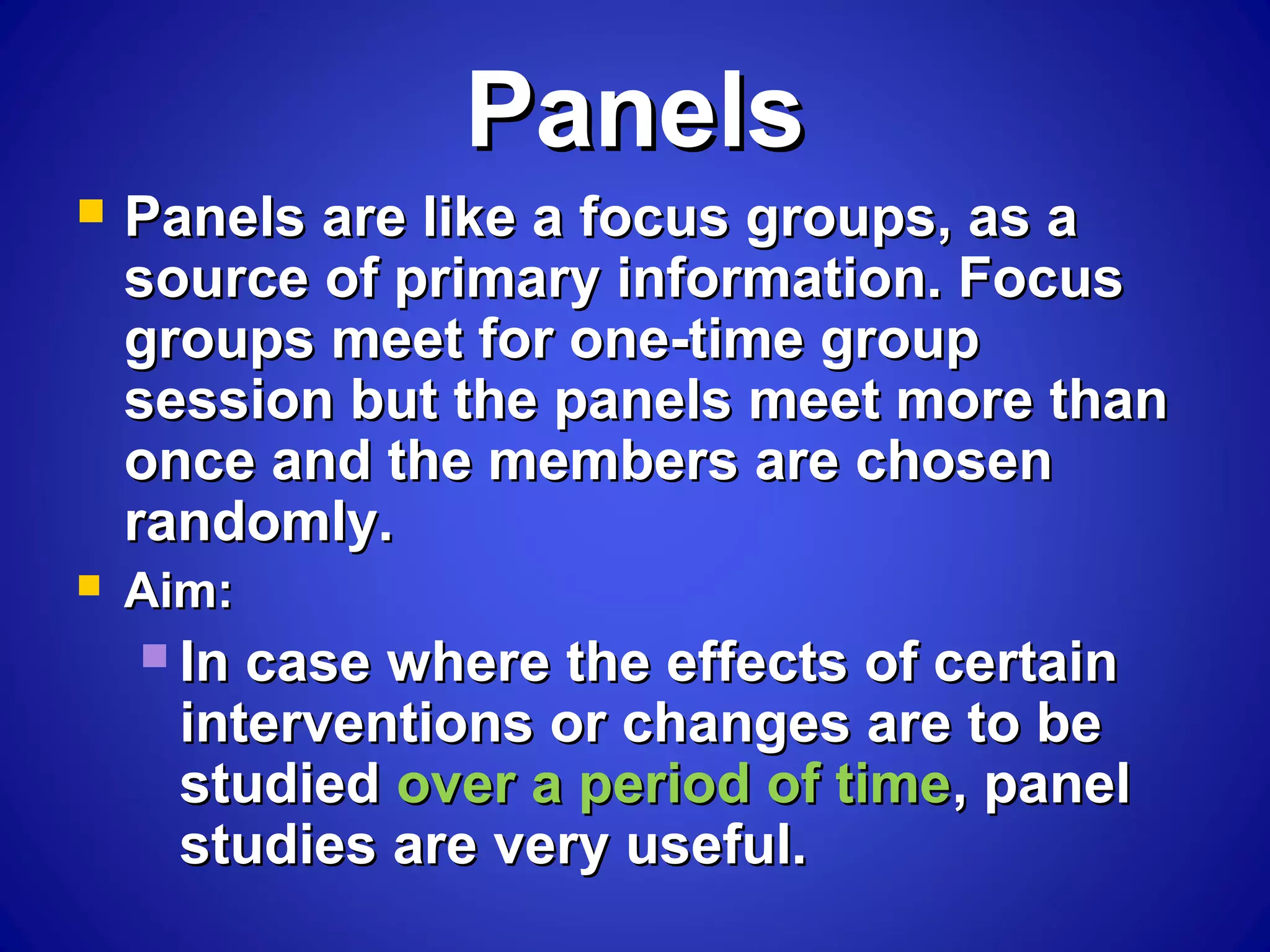 PanelsPanels
 Panels are like a focus groups, as aPanels are like a focus groups, as a
source of primary information. Focussource of primary information. Focus
groups meet for one-time groupgroups meet for one-time group
session but the panels meet more thansession but the panels meet more than
once and the members are chosenonce and the members are chosen
randomly.randomly.
 Aim:Aim:
 In case where the effects of certainIn case where the effects of certain
interventions or changes are to beinterventions or changes are to be
studiedstudied over a period of timeover a period of time, panel, panel
studies are very useful.studies are very useful.
 