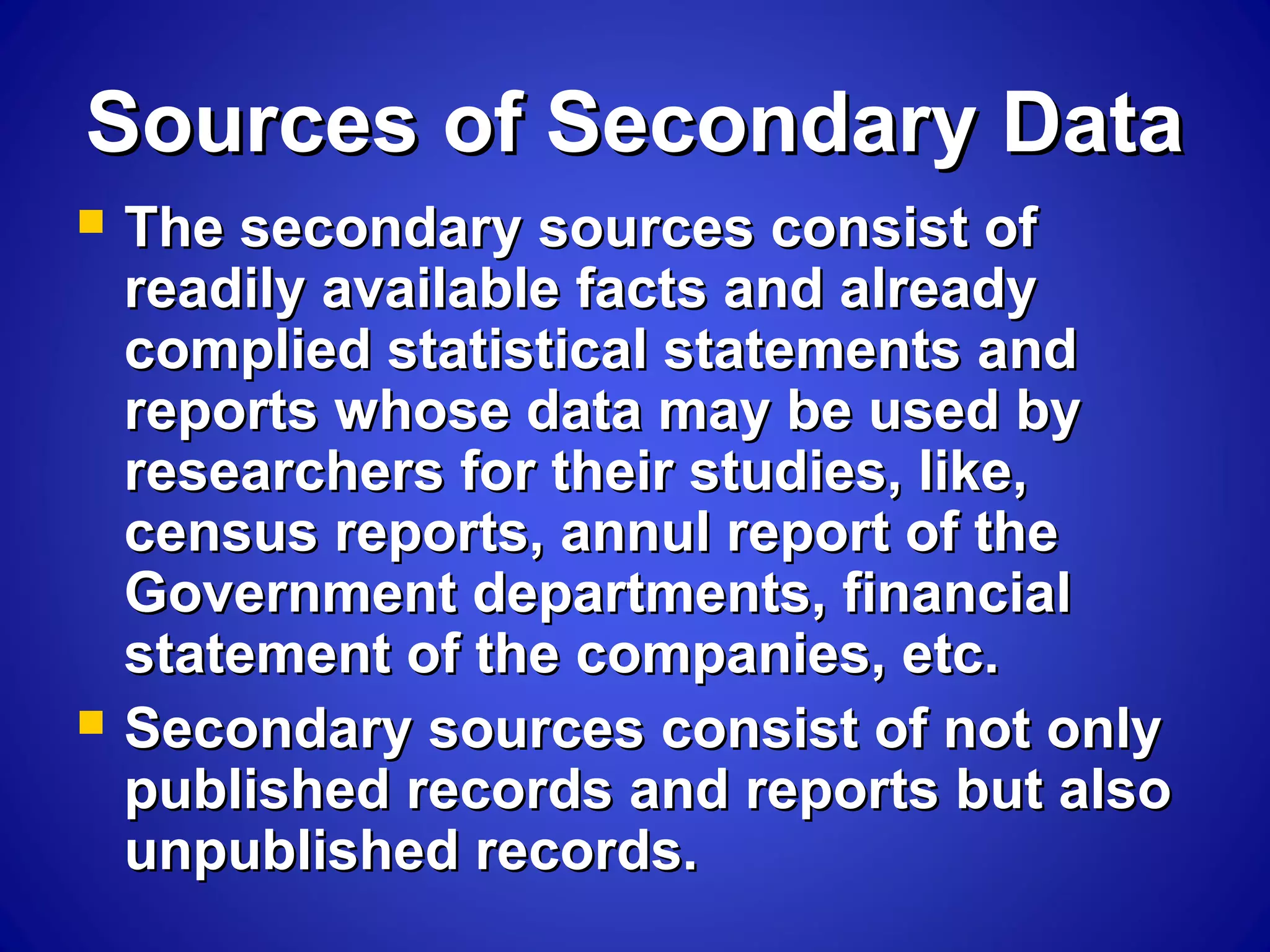 Sources of Secondary DataSources of Secondary Data
 The secondary sources consist ofThe secondary sources consist of
readily available facts and alreadyreadily available facts and already
complied statistical statements andcomplied statistical statements and
reports whose data may be used byreports whose data may be used by
researchers for their studies, like,researchers for their studies, like,
census reports, annul report of thecensus reports, annul report of the
Government departments, financialGovernment departments, financial
statement of the companies, etc.statement of the companies, etc.
 Secondary sources consist of not onlySecondary sources consist of not only
published records and reports but alsopublished records and reports but also
unpublished records.unpublished records.
 