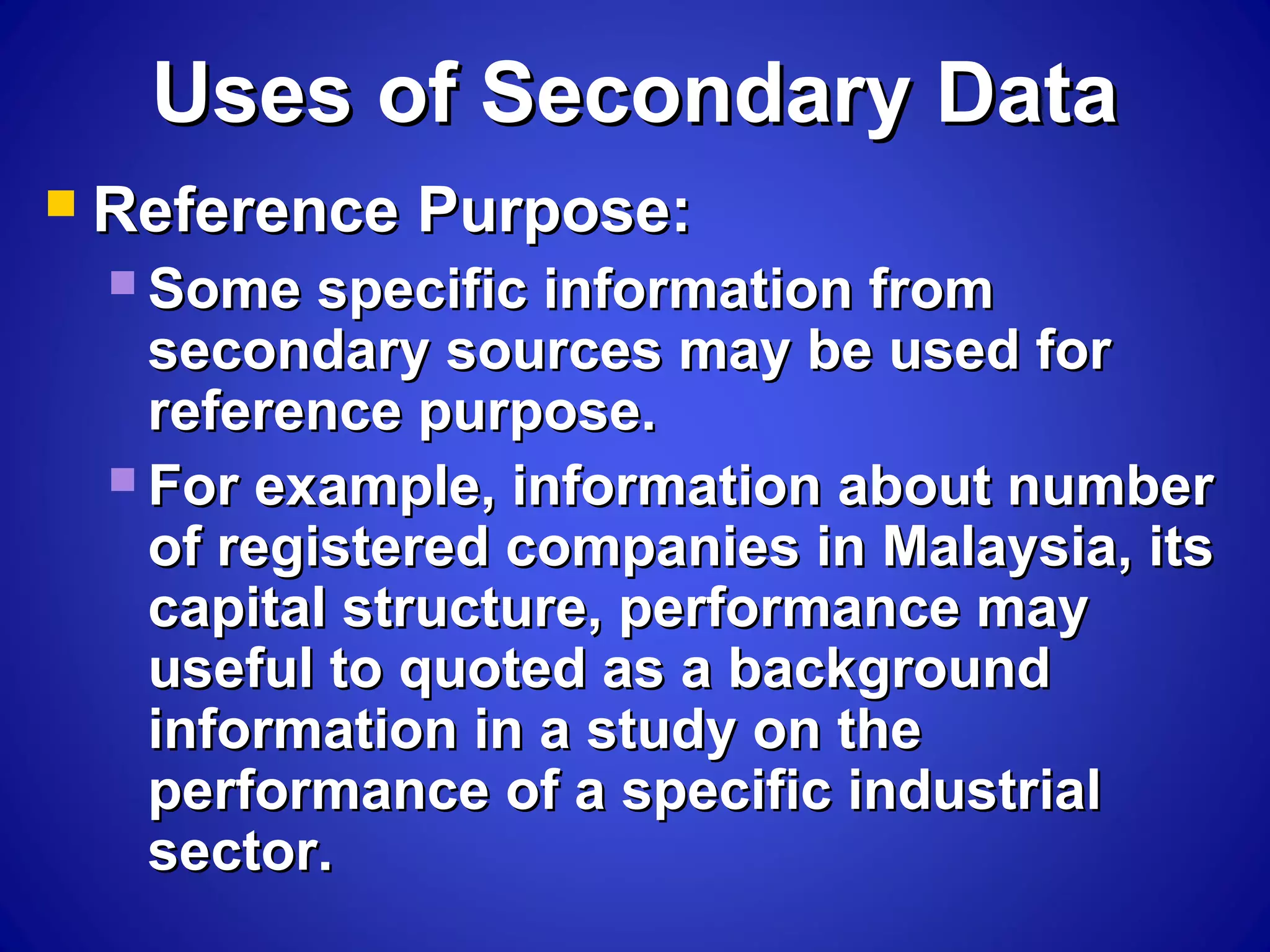 Uses of Secondary DataUses of Secondary Data
 Reference Purpose:Reference Purpose:
 Some specific information fromSome specific information from
secondary sources may be used forsecondary sources may be used for
reference purpose.reference purpose.
 For example, information about numberFor example, information about number
of registered companies in Malaysia, itsof registered companies in Malaysia, its
capital structure, performance maycapital structure, performance may
useful to quoted as a backgrounduseful to quoted as a background
information in a study on theinformation in a study on the
performance of a specific industrialperformance of a specific industrial
sector.sector.
 